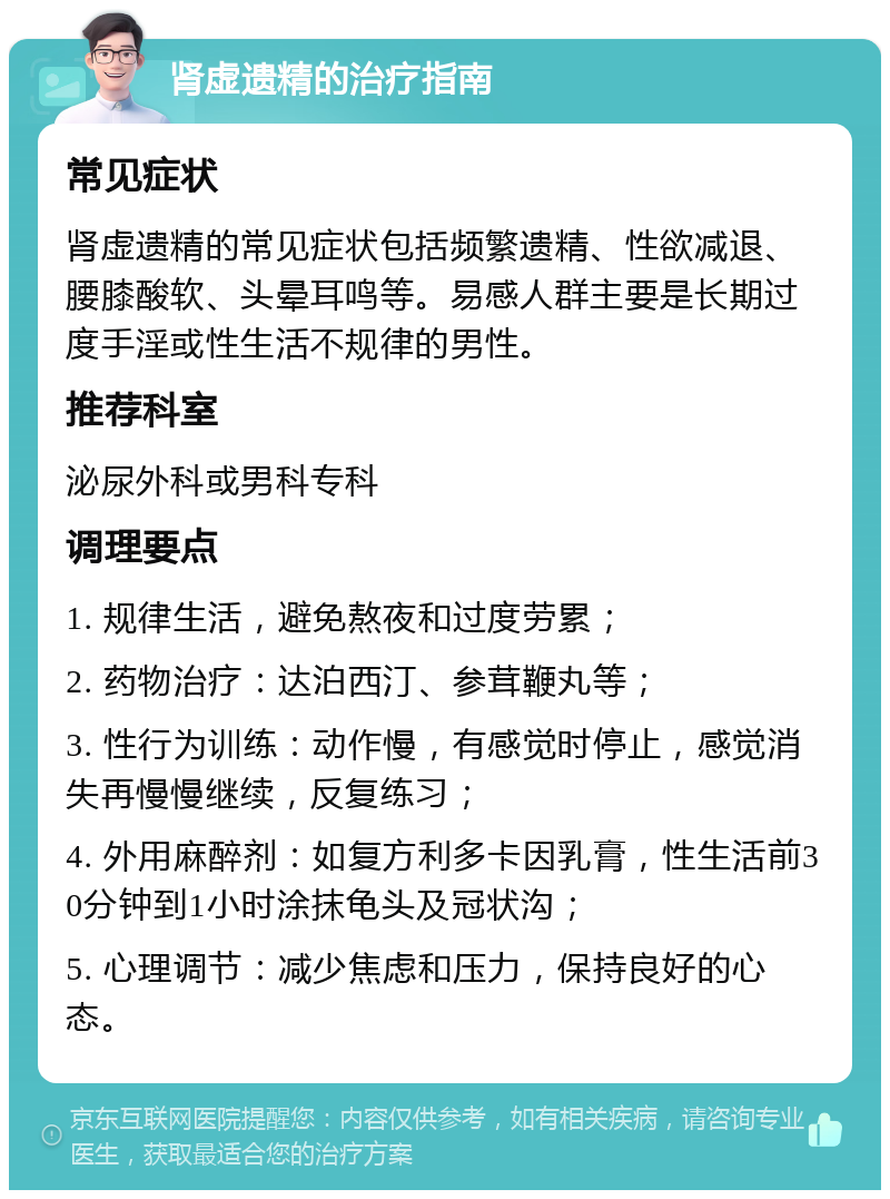 肾虚遗精的治疗指南 常见症状 肾虚遗精的常见症状包括频繁遗精、性欲减退、腰膝酸软、头晕耳鸣等。易感人群主要是长期过度手淫或性生活不规律的男性。 推荐科室 泌尿外科或男科专科 调理要点 1. 规律生活，避免熬夜和过度劳累； 2. 药物治疗：达泊西汀、参茸鞭丸等； 3. 性行为训练：动作慢，有感觉时停止，感觉消失再慢慢继续，反复练习； 4. 外用麻醉剂：如复方利多卡因乳膏，性生活前30分钟到1小时涂抹龟头及冠状沟； 5. 心理调节：减少焦虑和压力，保持良好的心态。