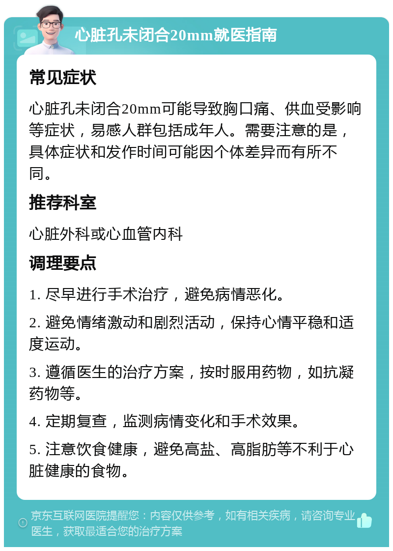 心脏孔未闭合20mm就医指南 常见症状 心脏孔未闭合20mm可能导致胸口痛、供血受影响等症状，易感人群包括成年人。需要注意的是，具体症状和发作时间可能因个体差异而有所不同。 推荐科室 心脏外科或心血管内科 调理要点 1. 尽早进行手术治疗，避免病情恶化。 2. 避免情绪激动和剧烈活动，保持心情平稳和适度运动。 3. 遵循医生的治疗方案，按时服用药物，如抗凝药物等。 4. 定期复查，监测病情变化和手术效果。 5. 注意饮食健康，避免高盐、高脂肪等不利于心脏健康的食物。