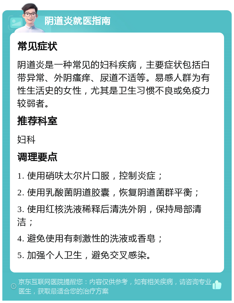 阴道炎就医指南 常见症状 阴道炎是一种常见的妇科疾病，主要症状包括白带异常、外阴瘙痒、尿道不适等。易感人群为有性生活史的女性，尤其是卫生习惯不良或免疫力较弱者。 推荐科室 妇科 调理要点 1. 使用硝呋太尔片口服，控制炎症； 2. 使用乳酸菌阴道胶囊，恢复阴道菌群平衡； 3. 使用红核洗液稀释后清洗外阴，保持局部清洁； 4. 避免使用有刺激性的洗液或香皂； 5. 加强个人卫生，避免交叉感染。