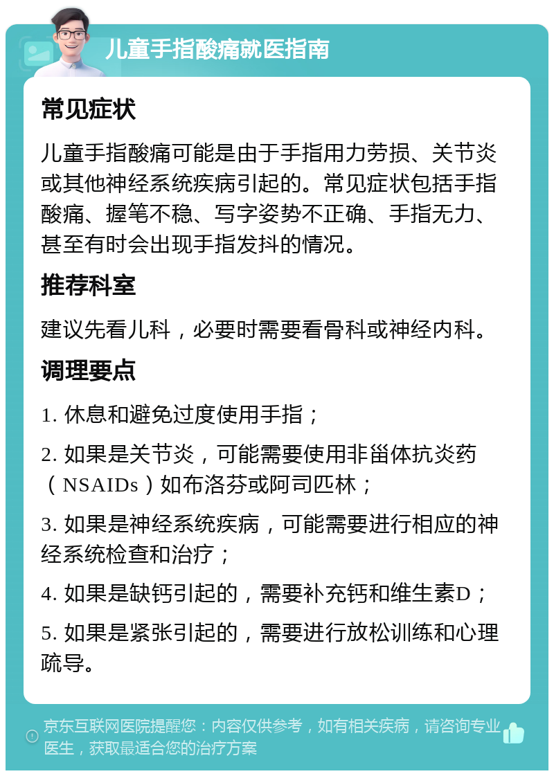 儿童手指酸痛就医指南 常见症状 儿童手指酸痛可能是由于手指用力劳损、关节炎或其他神经系统疾病引起的。常见症状包括手指酸痛、握笔不稳、写字姿势不正确、手指无力、甚至有时会出现手指发抖的情况。 推荐科室 建议先看儿科，必要时需要看骨科或神经内科。 调理要点 1. 休息和避免过度使用手指； 2. 如果是关节炎，可能需要使用非甾体抗炎药（NSAIDs）如布洛芬或阿司匹林； 3. 如果是神经系统疾病，可能需要进行相应的神经系统检查和治疗； 4. 如果是缺钙引起的，需要补充钙和维生素D； 5. 如果是紧张引起的，需要进行放松训练和心理疏导。