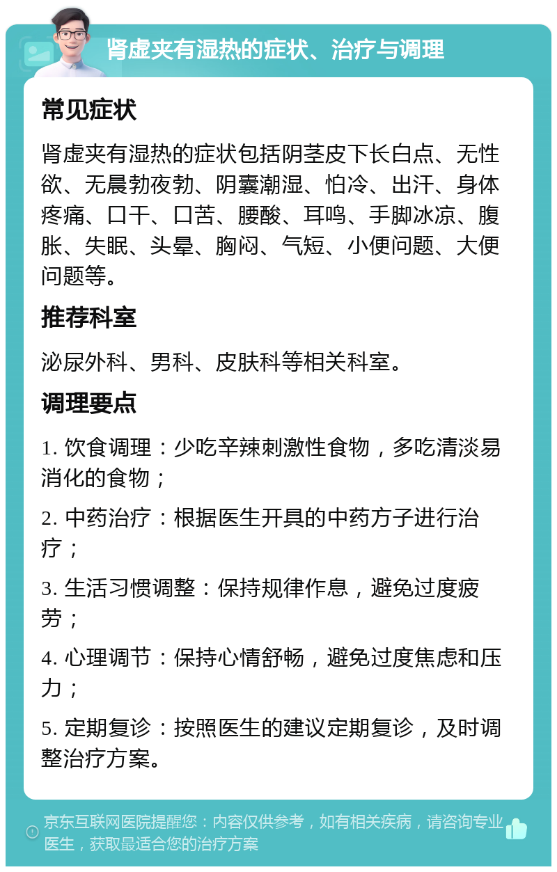 肾虚夹有湿热的症状、治疗与调理 常见症状 肾虚夹有湿热的症状包括阴茎皮下长白点、无性欲、无晨勃夜勃、阴囊潮湿、怕冷、出汗、身体疼痛、口干、口苦、腰酸、耳鸣、手脚冰凉、腹胀、失眠、头晕、胸闷、气短、小便问题、大便问题等。 推荐科室 泌尿外科、男科、皮肤科等相关科室。 调理要点 1. 饮食调理：少吃辛辣刺激性食物，多吃清淡易消化的食物； 2. 中药治疗：根据医生开具的中药方子进行治疗； 3. 生活习惯调整：保持规律作息，避免过度疲劳； 4. 心理调节：保持心情舒畅，避免过度焦虑和压力； 5. 定期复诊：按照医生的建议定期复诊，及时调整治疗方案。