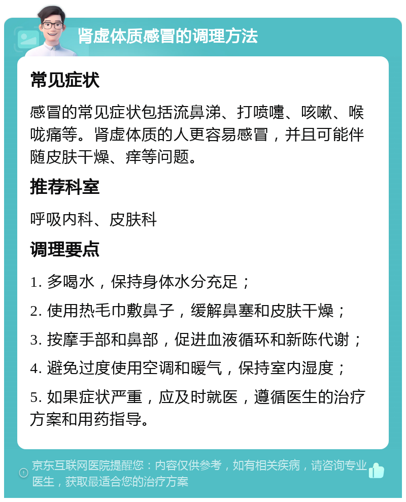 肾虚体质感冒的调理方法 常见症状 感冒的常见症状包括流鼻涕、打喷嚏、咳嗽、喉咙痛等。肾虚体质的人更容易感冒，并且可能伴随皮肤干燥、痒等问题。 推荐科室 呼吸内科、皮肤科 调理要点 1. 多喝水，保持身体水分充足； 2. 使用热毛巾敷鼻子，缓解鼻塞和皮肤干燥； 3. 按摩手部和鼻部，促进血液循环和新陈代谢； 4. 避免过度使用空调和暖气，保持室内湿度； 5. 如果症状严重，应及时就医，遵循医生的治疗方案和用药指导。