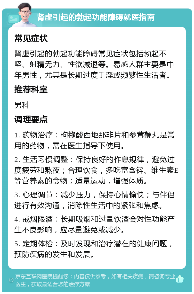 肾虚引起的勃起功能障碍就医指南 常见症状 肾虚引起的勃起功能障碍常见症状包括勃起不坚、射精无力、性欲减退等。易感人群主要是中年男性，尤其是长期过度手淫或频繁性生活者。 推荐科室 男科 调理要点 1. 药物治疗：枸橼酸西地那非片和参茸鞭丸是常用的药物，需在医生指导下使用。 2. 生活习惯调整：保持良好的作息规律，避免过度疲劳和熬夜；合理饮食，多吃富含锌、维生素E等营养素的食物；适量运动，增强体质。 3. 心理调节：减少压力，保持心情愉快；与伴侣进行有效沟通，消除性生活中的紧张和焦虑。 4. 戒烟限酒：长期吸烟和过量饮酒会对性功能产生不良影响，应尽量避免或减少。 5. 定期体检：及时发现和治疗潜在的健康问题，预防疾病的发生和发展。