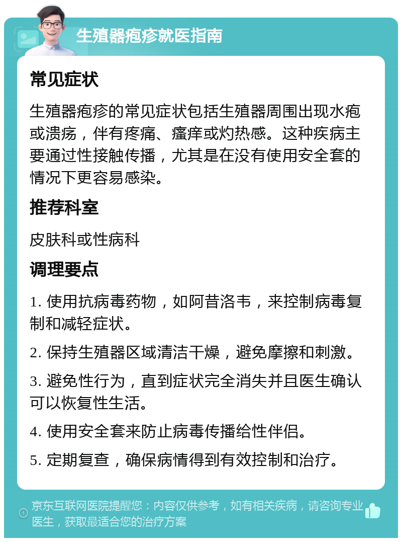 生殖器疱疹就医指南 常见症状 生殖器疱疹的常见症状包括生殖器周围出现水疱或溃疡，伴有疼痛、瘙痒或灼热感。这种疾病主要通过性接触传播，尤其是在没有使用安全套的情况下更容易感染。 推荐科室 皮肤科或性病科 调理要点 1. 使用抗病毒药物，如阿昔洛韦，来控制病毒复制和减轻症状。 2. 保持生殖器区域清洁干燥，避免摩擦和刺激。 3. 避免性行为，直到症状完全消失并且医生确认可以恢复性生活。 4. 使用安全套来防止病毒传播给性伴侣。 5. 定期复查，确保病情得到有效控制和治疗。