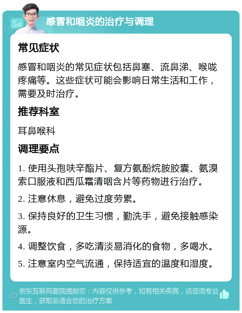 感冒和咽炎的治疗与调理 常见症状 感冒和咽炎的常见症状包括鼻塞、流鼻涕、喉咙疼痛等。这些症状可能会影响日常生活和工作，需要及时治疗。 推荐科室 耳鼻喉科 调理要点 1. 使用头孢呋辛酯片、复方氨酚烷胺胶囊、氨溴索口服液和西瓜霜清咽含片等药物进行治疗。 2. 注意休息，避免过度劳累。 3. 保持良好的卫生习惯，勤洗手，避免接触感染源。 4. 调整饮食，多吃清淡易消化的食物，多喝水。 5. 注意室内空气流通，保持适宜的温度和湿度。