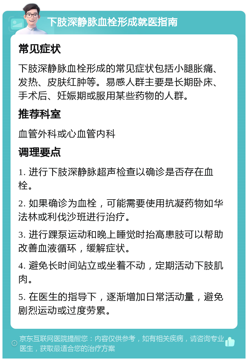 下肢深静脉血栓形成就医指南 常见症状 下肢深静脉血栓形成的常见症状包括小腿胀痛、发热、皮肤红肿等。易感人群主要是长期卧床、手术后、妊娠期或服用某些药物的人群。 推荐科室 血管外科或心血管内科 调理要点 1. 进行下肢深静脉超声检查以确诊是否存在血栓。 2. 如果确诊为血栓，可能需要使用抗凝药物如华法林或利伐沙班进行治疗。 3. 进行踝泵运动和晚上睡觉时抬高患肢可以帮助改善血液循环，缓解症状。 4. 避免长时间站立或坐着不动，定期活动下肢肌肉。 5. 在医生的指导下，逐渐增加日常活动量，避免剧烈运动或过度劳累。