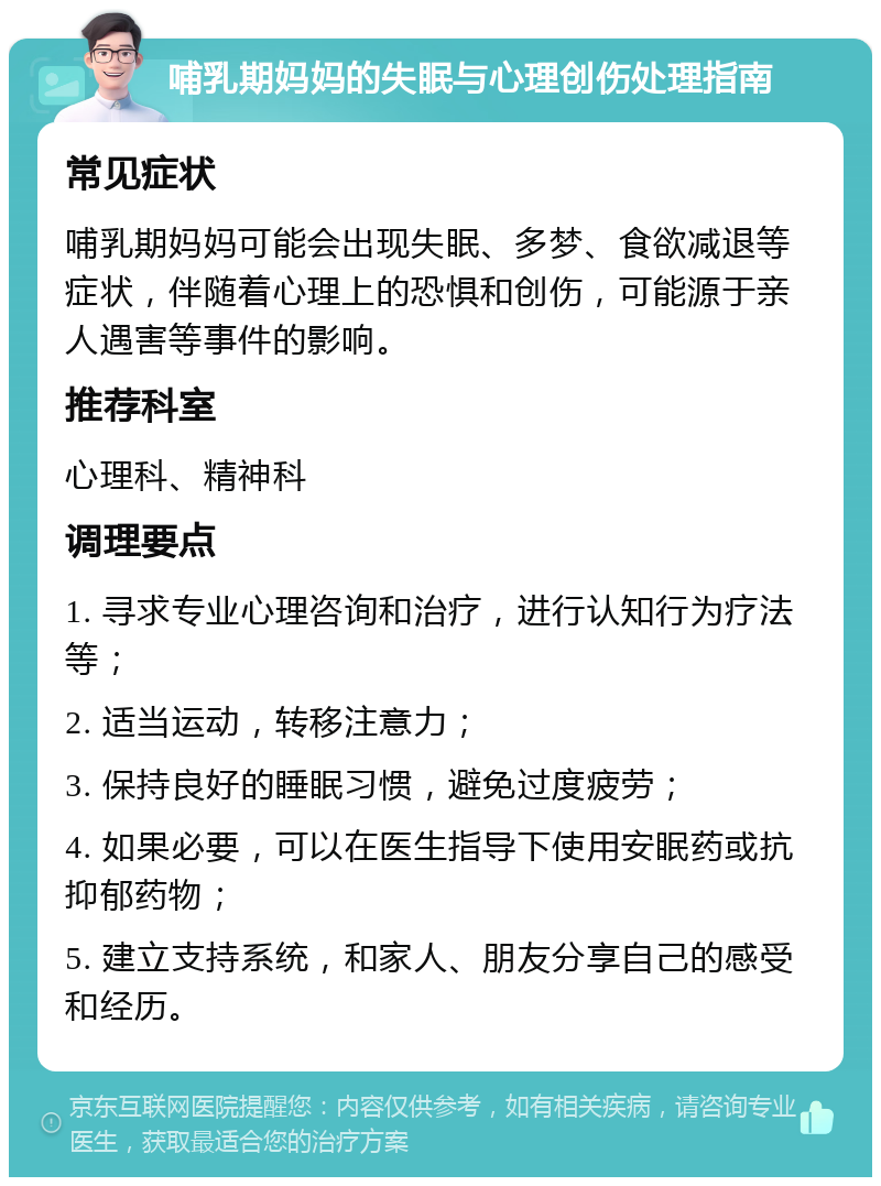 哺乳期妈妈的失眠与心理创伤处理指南 常见症状 哺乳期妈妈可能会出现失眠、多梦、食欲减退等症状，伴随着心理上的恐惧和创伤，可能源于亲人遇害等事件的影响。 推荐科室 心理科、精神科 调理要点 1. 寻求专业心理咨询和治疗，进行认知行为疗法等； 2. 适当运动，转移注意力； 3. 保持良好的睡眠习惯，避免过度疲劳； 4. 如果必要，可以在医生指导下使用安眠药或抗抑郁药物； 5. 建立支持系统，和家人、朋友分享自己的感受和经历。