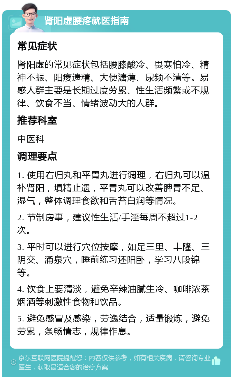 肾阳虚腰疼就医指南 常见症状 肾阳虚的常见症状包括腰膝酸冷、畏寒怕冷、精神不振、阳痿遗精、大便溏薄、尿频不清等。易感人群主要是长期过度劳累、性生活频繁或不规律、饮食不当、情绪波动大的人群。 推荐科室 中医科 调理要点 1. 使用右归丸和平胃丸进行调理，右归丸可以温补肾阳，填精止遗，平胃丸可以改善脾胃不足、湿气，整体调理食欲和舌苔白润等情况。 2. 节制房事，建议性生活/手淫每周不超过1-2次。 3. 平时可以进行穴位按摩，如足三里、丰隆、三阴交、涌泉穴，睡前练习还阳卧，学习八段锦等。 4. 饮食上要清淡，避免辛辣油腻生冷、咖啡浓茶烟酒等刺激性食物和饮品。 5. 避免感冒及感染，劳逸结合，适量锻炼，避免劳累，条畅情志，规律作息。