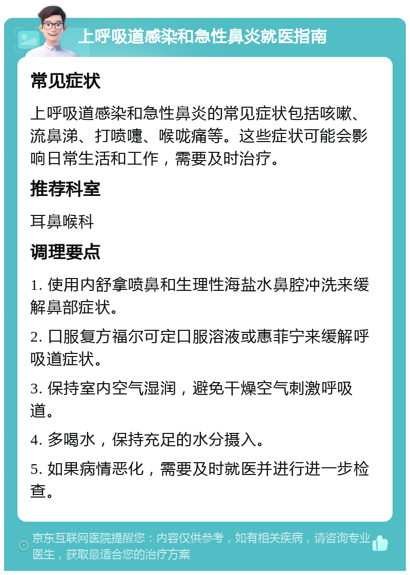 上呼吸道感染和急性鼻炎就医指南 常见症状 上呼吸道感染和急性鼻炎的常见症状包括咳嗽、流鼻涕、打喷嚏、喉咙痛等。这些症状可能会影响日常生活和工作，需要及时治疗。 推荐科室 耳鼻喉科 调理要点 1. 使用内舒拿喷鼻和生理性海盐水鼻腔冲洗来缓解鼻部症状。 2. 口服复方福尔可定口服溶液或惠菲宁来缓解呼吸道症状。 3. 保持室内空气湿润，避免干燥空气刺激呼吸道。 4. 多喝水，保持充足的水分摄入。 5. 如果病情恶化，需要及时就医并进行进一步检查。