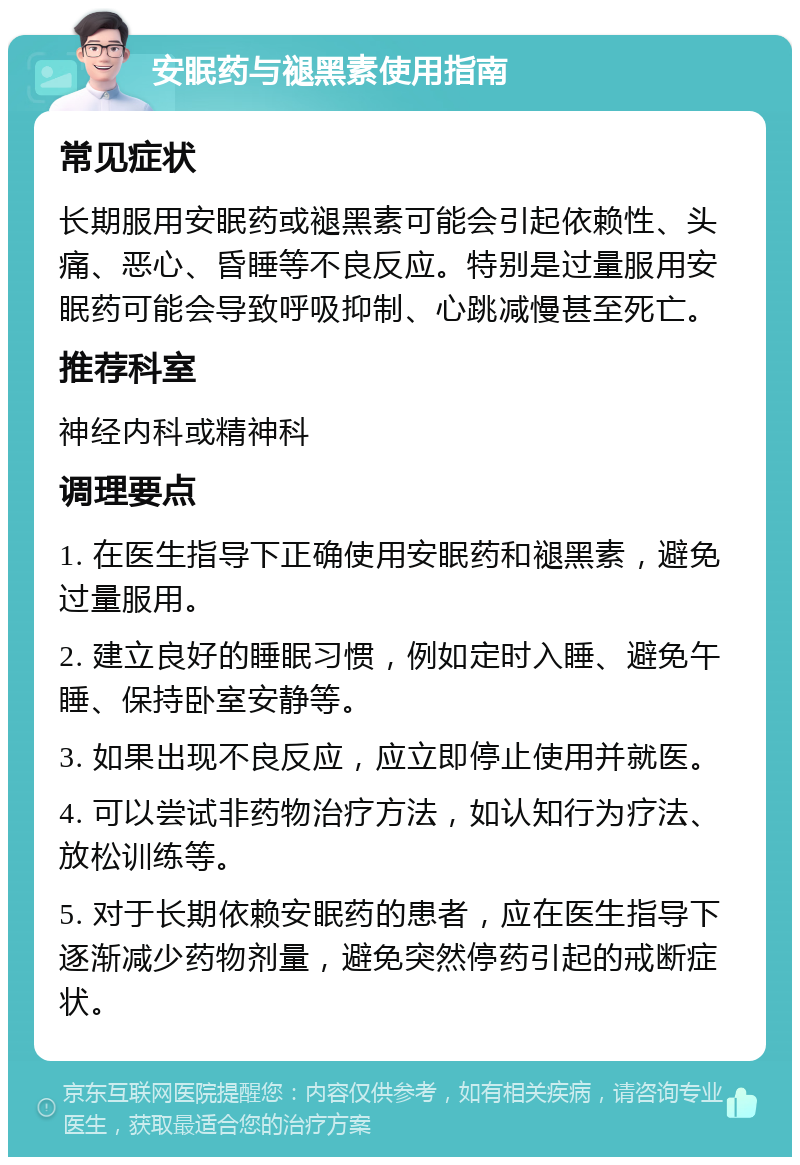 安眠药与褪黑素使用指南 常见症状 长期服用安眠药或褪黑素可能会引起依赖性、头痛、恶心、昏睡等不良反应。特别是过量服用安眠药可能会导致呼吸抑制、心跳减慢甚至死亡。 推荐科室 神经内科或精神科 调理要点 1. 在医生指导下正确使用安眠药和褪黑素，避免过量服用。 2. 建立良好的睡眠习惯，例如定时入睡、避免午睡、保持卧室安静等。 3. 如果出现不良反应，应立即停止使用并就医。 4. 可以尝试非药物治疗方法，如认知行为疗法、放松训练等。 5. 对于长期依赖安眠药的患者，应在医生指导下逐渐减少药物剂量，避免突然停药引起的戒断症状。