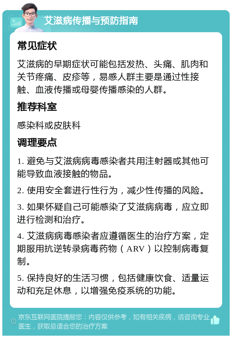 艾滋病传播与预防指南 常见症状 艾滋病的早期症状可能包括发热、头痛、肌肉和关节疼痛、皮疹等，易感人群主要是通过性接触、血液传播或母婴传播感染的人群。 推荐科室 感染科或皮肤科 调理要点 1. 避免与艾滋病病毒感染者共用注射器或其他可能导致血液接触的物品。 2. 使用安全套进行性行为，减少性传播的风险。 3. 如果怀疑自己可能感染了艾滋病病毒，应立即进行检测和治疗。 4. 艾滋病病毒感染者应遵循医生的治疗方案，定期服用抗逆转录病毒药物（ARV）以控制病毒复制。 5. 保持良好的生活习惯，包括健康饮食、适量运动和充足休息，以增强免疫系统的功能。