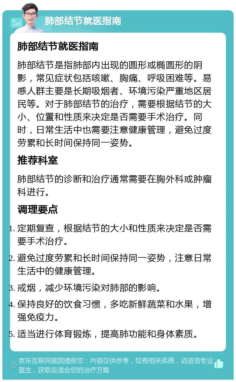 肺部结节就医指南 肺部结节就医指南 肺部结节是指肺部内出现的圆形或椭圆形的阴影，常见症状包括咳嗽、胸痛、呼吸困难等。易感人群主要是长期吸烟者、环境污染严重地区居民等。对于肺部结节的治疗，需要根据结节的大小、位置和性质来决定是否需要手术治疗。同时，日常生活中也需要注意健康管理，避免过度劳累和长时间保持同一姿势。 推荐科室 肺部结节的诊断和治疗通常需要在胸外科或肿瘤科进行。 调理要点 定期复查，根据结节的大小和性质来决定是否需要手术治疗。 避免过度劳累和长时间保持同一姿势，注意日常生活中的健康管理。 戒烟，减少环境污染对肺部的影响。 保持良好的饮食习惯，多吃新鲜蔬菜和水果，增强免疫力。 适当进行体育锻炼，提高肺功能和身体素质。