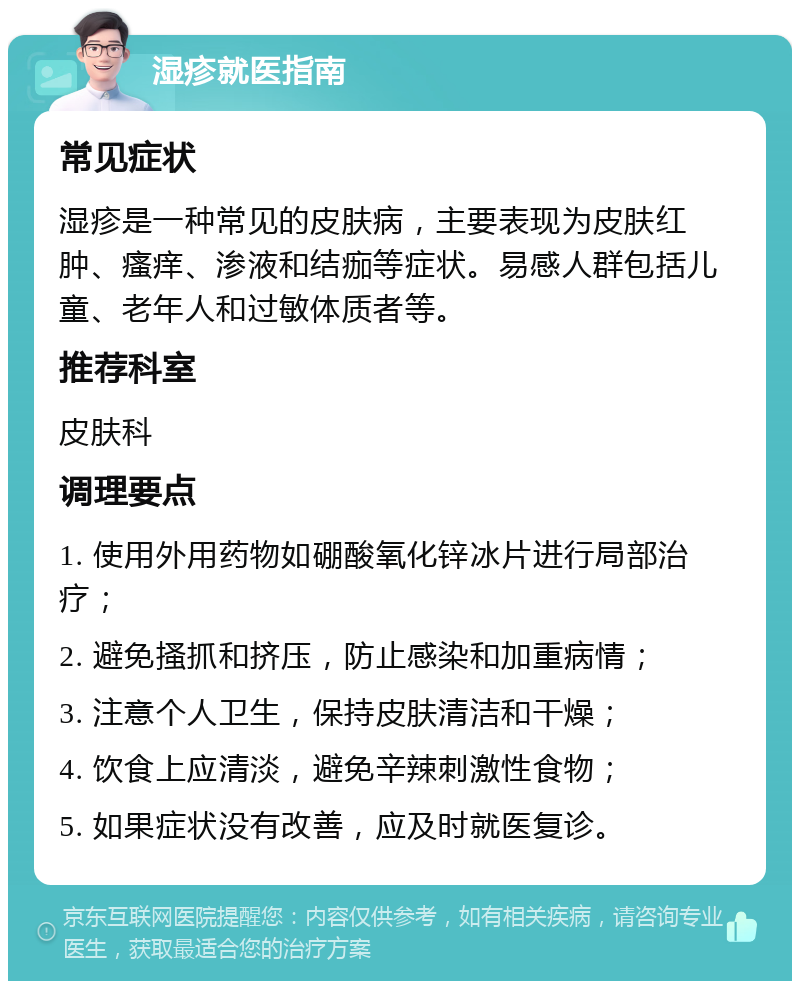 湿疹就医指南 常见症状 湿疹是一种常见的皮肤病，主要表现为皮肤红肿、瘙痒、渗液和结痂等症状。易感人群包括儿童、老年人和过敏体质者等。 推荐科室 皮肤科 调理要点 1. 使用外用药物如硼酸氧化锌冰片进行局部治疗； 2. 避免搔抓和挤压，防止感染和加重病情； 3. 注意个人卫生，保持皮肤清洁和干燥； 4. 饮食上应清淡，避免辛辣刺激性食物； 5. 如果症状没有改善，应及时就医复诊。