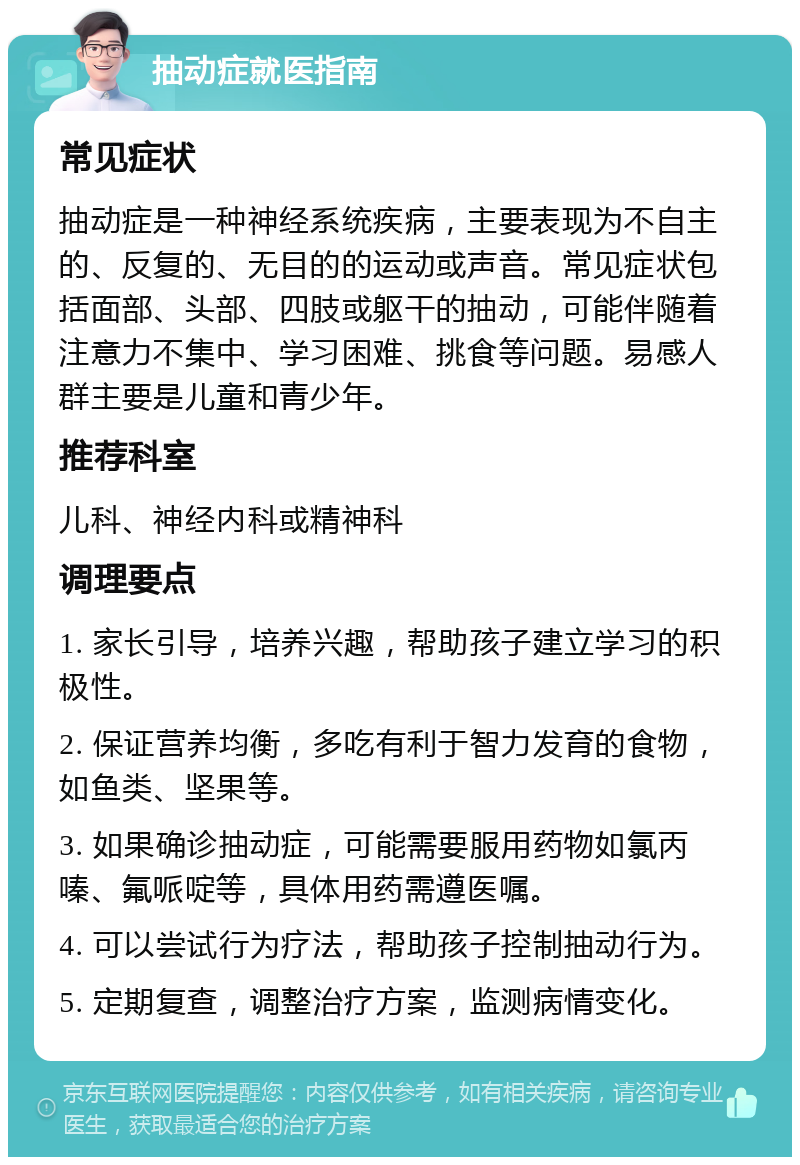 抽动症就医指南 常见症状 抽动症是一种神经系统疾病，主要表现为不自主的、反复的、无目的的运动或声音。常见症状包括面部、头部、四肢或躯干的抽动，可能伴随着注意力不集中、学习困难、挑食等问题。易感人群主要是儿童和青少年。 推荐科室 儿科、神经内科或精神科 调理要点 1. 家长引导，培养兴趣，帮助孩子建立学习的积极性。 2. 保证营养均衡，多吃有利于智力发育的食物，如鱼类、坚果等。 3. 如果确诊抽动症，可能需要服用药物如氯丙嗪、氟哌啶等，具体用药需遵医嘱。 4. 可以尝试行为疗法，帮助孩子控制抽动行为。 5. 定期复查，调整治疗方案，监测病情变化。