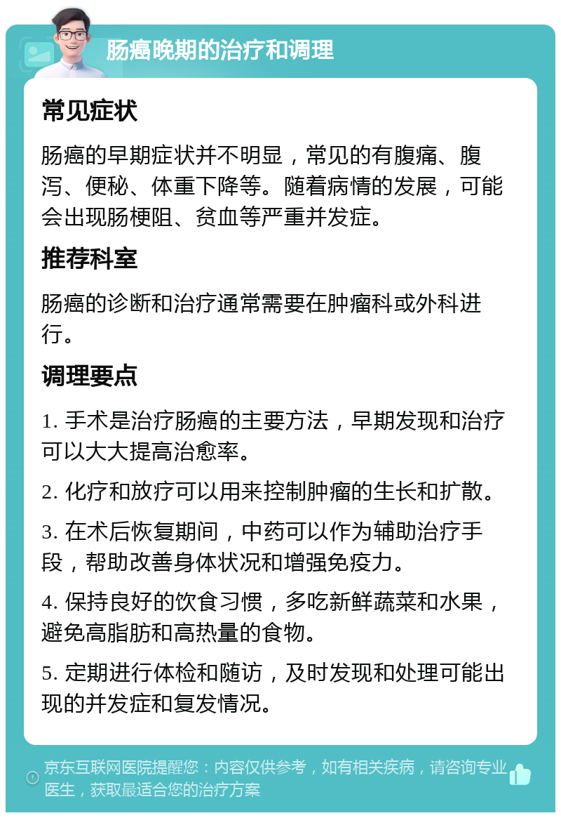 肠癌晚期的治疗和调理 常见症状 肠癌的早期症状并不明显，常见的有腹痛、腹泻、便秘、体重下降等。随着病情的发展，可能会出现肠梗阻、贫血等严重并发症。 推荐科室 肠癌的诊断和治疗通常需要在肿瘤科或外科进行。 调理要点 1. 手术是治疗肠癌的主要方法，早期发现和治疗可以大大提高治愈率。 2. 化疗和放疗可以用来控制肿瘤的生长和扩散。 3. 在术后恢复期间，中药可以作为辅助治疗手段，帮助改善身体状况和增强免疫力。 4. 保持良好的饮食习惯，多吃新鲜蔬菜和水果，避免高脂肪和高热量的食物。 5. 定期进行体检和随访，及时发现和处理可能出现的并发症和复发情况。