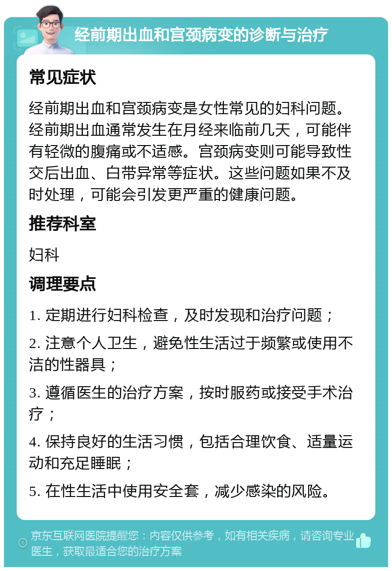 经前期出血和宫颈病变的诊断与治疗 常见症状 经前期出血和宫颈病变是女性常见的妇科问题。经前期出血通常发生在月经来临前几天，可能伴有轻微的腹痛或不适感。宫颈病变则可能导致性交后出血、白带异常等症状。这些问题如果不及时处理，可能会引发更严重的健康问题。 推荐科室 妇科 调理要点 1. 定期进行妇科检查，及时发现和治疗问题； 2. 注意个人卫生，避免性生活过于频繁或使用不洁的性器具； 3. 遵循医生的治疗方案，按时服药或接受手术治疗； 4. 保持良好的生活习惯，包括合理饮食、适量运动和充足睡眠； 5. 在性生活中使用安全套，减少感染的风险。