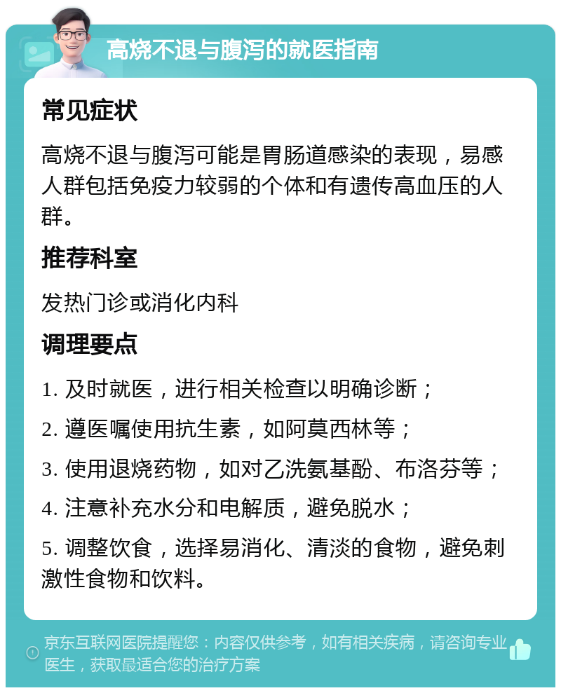 高烧不退与腹泻的就医指南 常见症状 高烧不退与腹泻可能是胃肠道感染的表现，易感人群包括免疫力较弱的个体和有遗传高血压的人群。 推荐科室 发热门诊或消化内科 调理要点 1. 及时就医，进行相关检查以明确诊断； 2. 遵医嘱使用抗生素，如阿莫西林等； 3. 使用退烧药物，如对乙洗氨基酚、布洛芬等； 4. 注意补充水分和电解质，避免脱水； 5. 调整饮食，选择易消化、清淡的食物，避免刺激性食物和饮料。