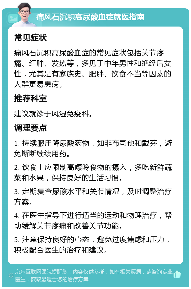 痛风石沉积高尿酸血症就医指南 常见症状 痛风石沉积高尿酸血症的常见症状包括关节疼痛、红肿、发热等，多见于中年男性和绝经后女性，尤其是有家族史、肥胖、饮食不当等因素的人群更易患病。 推荐科室 建议就诊于风湿免疫科。 调理要点 1. 持续服用降尿酸药物，如非布司他和戴芬，避免断断续续用药。 2. 饮食上应限制高嘌呤食物的摄入，多吃新鲜蔬菜和水果，保持良好的生活习惯。 3. 定期复查尿酸水平和关节情况，及时调整治疗方案。 4. 在医生指导下进行适当的运动和物理治疗，帮助缓解关节疼痛和改善关节功能。 5. 注意保持良好的心态，避免过度焦虑和压力，积极配合医生的治疗和建议。