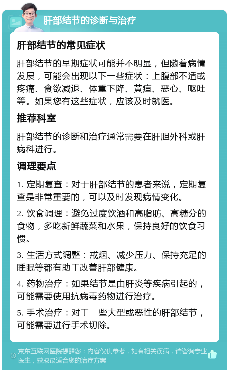 肝部结节的诊断与治疗 肝部结节的常见症状 肝部结节的早期症状可能并不明显，但随着病情发展，可能会出现以下一些症状：上腹部不适或疼痛、食欲减退、体重下降、黄疸、恶心、呕吐等。如果您有这些症状，应该及时就医。 推荐科室 肝部结节的诊断和治疗通常需要在肝胆外科或肝病科进行。 调理要点 1. 定期复查：对于肝部结节的患者来说，定期复查是非常重要的，可以及时发现病情变化。 2. 饮食调理：避免过度饮酒和高脂肪、高糖分的食物，多吃新鲜蔬菜和水果，保持良好的饮食习惯。 3. 生活方式调整：戒烟、减少压力、保持充足的睡眠等都有助于改善肝部健康。 4. 药物治疗：如果结节是由肝炎等疾病引起的，可能需要使用抗病毒药物进行治疗。 5. 手术治疗：对于一些大型或恶性的肝部结节，可能需要进行手术切除。