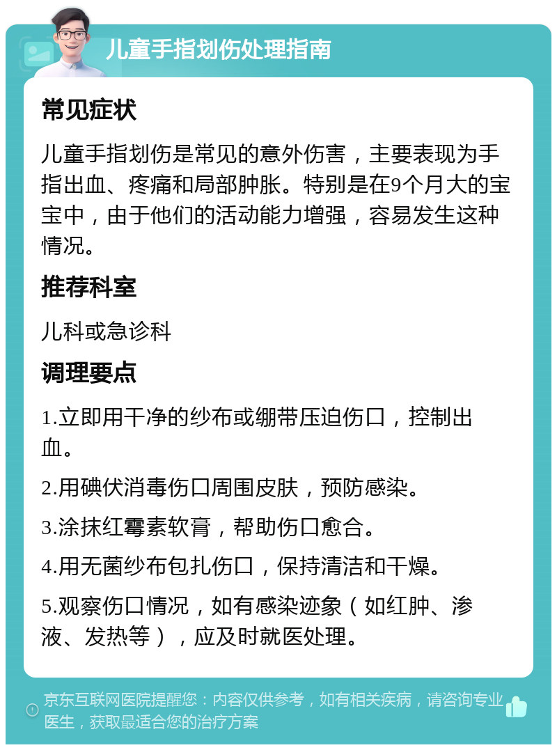 儿童手指划伤处理指南 常见症状 儿童手指划伤是常见的意外伤害，主要表现为手指出血、疼痛和局部肿胀。特别是在9个月大的宝宝中，由于他们的活动能力增强，容易发生这种情况。 推荐科室 儿科或急诊科 调理要点 1.立即用干净的纱布或绷带压迫伤口，控制出血。 2.用碘伏消毒伤口周围皮肤，预防感染。 3.涂抹红霉素软膏，帮助伤口愈合。 4.用无菌纱布包扎伤口，保持清洁和干燥。 5.观察伤口情况，如有感染迹象（如红肿、渗液、发热等），应及时就医处理。