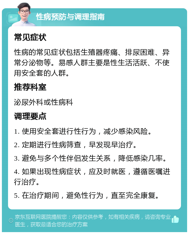 性病预防与调理指南 常见症状 性病的常见症状包括生殖器疼痛、排尿困难、异常分泌物等。易感人群主要是性生活活跃、不使用安全套的人群。 推荐科室 泌尿外科或性病科 调理要点 1. 使用安全套进行性行为，减少感染风险。 2. 定期进行性病筛查，早发现早治疗。 3. 避免与多个性伴侣发生关系，降低感染几率。 4. 如果出现性病症状，应及时就医，遵循医嘱进行治疗。 5. 在治疗期间，避免性行为，直至完全康复。