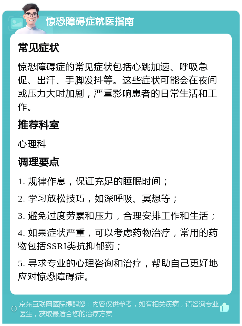 惊恐障碍症就医指南 常见症状 惊恐障碍症的常见症状包括心跳加速、呼吸急促、出汗、手脚发抖等。这些症状可能会在夜间或压力大时加剧，严重影响患者的日常生活和工作。 推荐科室 心理科 调理要点 1. 规律作息，保证充足的睡眠时间； 2. 学习放松技巧，如深呼吸、冥想等； 3. 避免过度劳累和压力，合理安排工作和生活； 4. 如果症状严重，可以考虑药物治疗，常用的药物包括SSRI类抗抑郁药； 5. 寻求专业的心理咨询和治疗，帮助自己更好地应对惊恐障碍症。