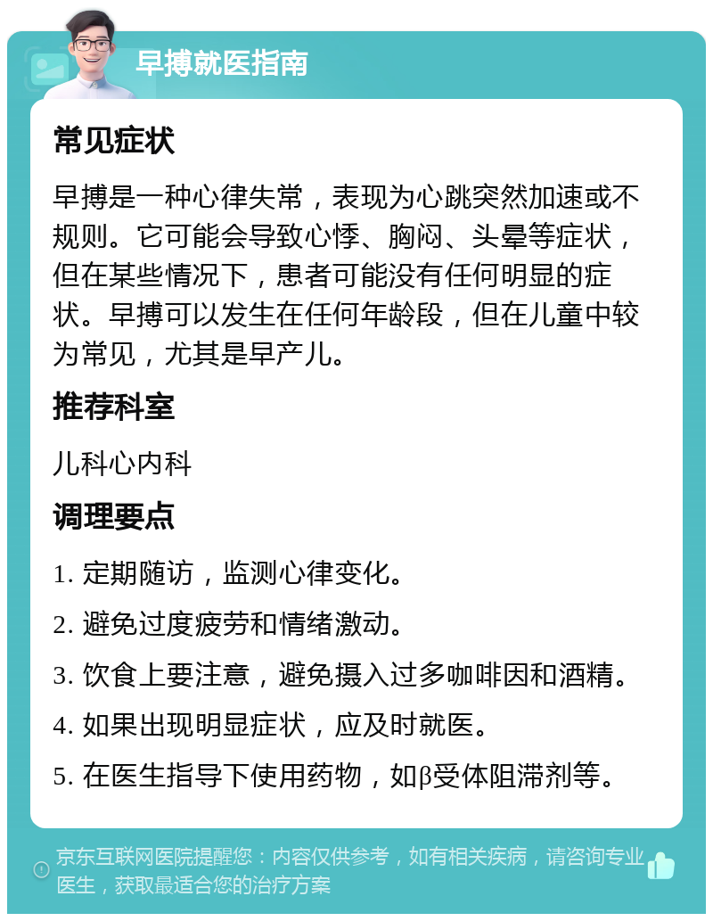 早搏就医指南 常见症状 早搏是一种心律失常，表现为心跳突然加速或不规则。它可能会导致心悸、胸闷、头晕等症状，但在某些情况下，患者可能没有任何明显的症状。早搏可以发生在任何年龄段，但在儿童中较为常见，尤其是早产儿。 推荐科室 儿科心内科 调理要点 1. 定期随访，监测心律变化。 2. 避免过度疲劳和情绪激动。 3. 饮食上要注意，避免摄入过多咖啡因和酒精。 4. 如果出现明显症状，应及时就医。 5. 在医生指导下使用药物，如β受体阻滞剂等。