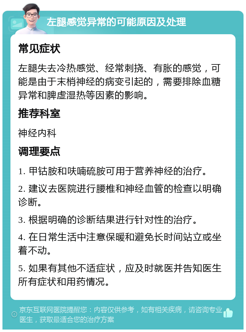 左腿感觉异常的可能原因及处理 常见症状 左腿失去冷热感觉、经常刺挠、有胀的感觉，可能是由于末梢神经的病变引起的，需要排除血糖异常和脾虚湿热等因素的影响。 推荐科室 神经内科 调理要点 1. 甲钴胺和呋喃硫胺可用于营养神经的治疗。 2. 建议去医院进行腰椎和神经血管的检查以明确诊断。 3. 根据明确的诊断结果进行针对性的治疗。 4. 在日常生活中注意保暖和避免长时间站立或坐着不动。 5. 如果有其他不适症状，应及时就医并告知医生所有症状和用药情况。