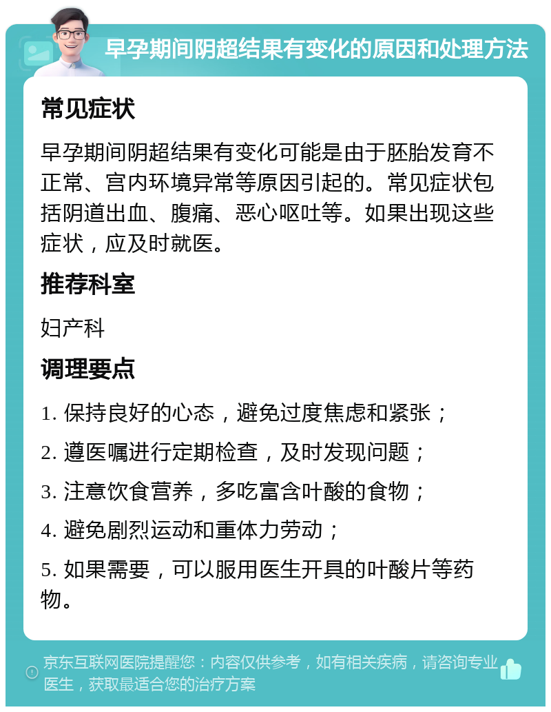 早孕期间阴超结果有变化的原因和处理方法 常见症状 早孕期间阴超结果有变化可能是由于胚胎发育不正常、宫内环境异常等原因引起的。常见症状包括阴道出血、腹痛、恶心呕吐等。如果出现这些症状，应及时就医。 推荐科室 妇产科 调理要点 1. 保持良好的心态，避免过度焦虑和紧张； 2. 遵医嘱进行定期检查，及时发现问题； 3. 注意饮食营养，多吃富含叶酸的食物； 4. 避免剧烈运动和重体力劳动； 5. 如果需要，可以服用医生开具的叶酸片等药物。