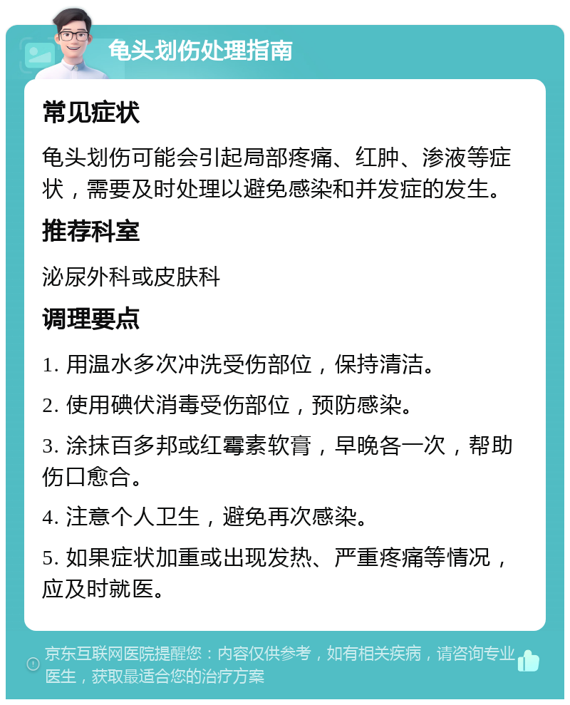 龟头划伤处理指南 常见症状 龟头划伤可能会引起局部疼痛、红肿、渗液等症状，需要及时处理以避免感染和并发症的发生。 推荐科室 泌尿外科或皮肤科 调理要点 1. 用温水多次冲洗受伤部位，保持清洁。 2. 使用碘伏消毒受伤部位，预防感染。 3. 涂抹百多邦或红霉素软膏，早晚各一次，帮助伤口愈合。 4. 注意个人卫生，避免再次感染。 5. 如果症状加重或出现发热、严重疼痛等情况，应及时就医。