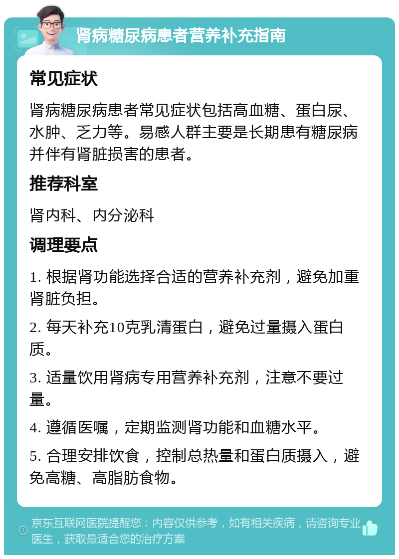 肾病糖尿病患者营养补充指南 常见症状 肾病糖尿病患者常见症状包括高血糖、蛋白尿、水肿、乏力等。易感人群主要是长期患有糖尿病并伴有肾脏损害的患者。 推荐科室 肾内科、内分泌科 调理要点 1. 根据肾功能选择合适的营养补充剂，避免加重肾脏负担。 2. 每天补充10克乳清蛋白，避免过量摄入蛋白质。 3. 适量饮用肾病专用营养补充剂，注意不要过量。 4. 遵循医嘱，定期监测肾功能和血糖水平。 5. 合理安排饮食，控制总热量和蛋白质摄入，避免高糖、高脂肪食物。