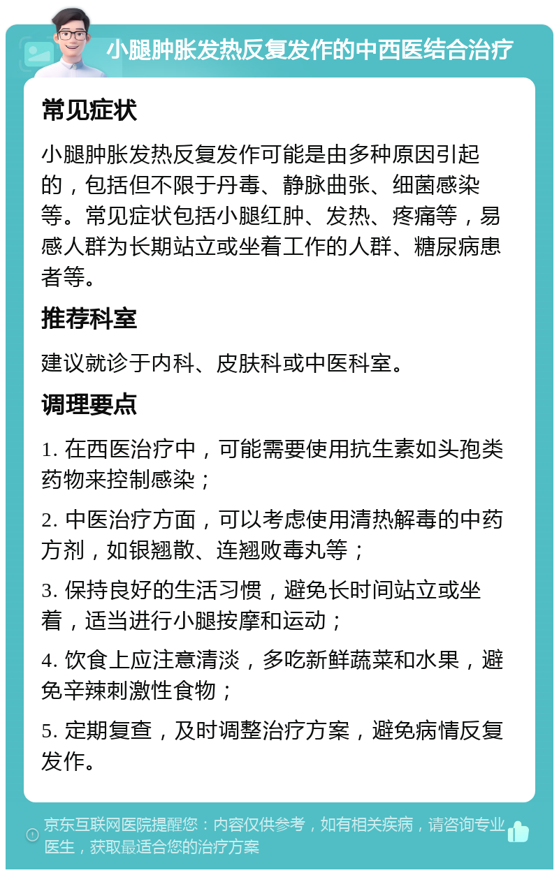 小腿肿胀发热反复发作的中西医结合治疗 常见症状 小腿肿胀发热反复发作可能是由多种原因引起的，包括但不限于丹毒、静脉曲张、细菌感染等。常见症状包括小腿红肿、发热、疼痛等，易感人群为长期站立或坐着工作的人群、糖尿病患者等。 推荐科室 建议就诊于内科、皮肤科或中医科室。 调理要点 1. 在西医治疗中，可能需要使用抗生素如头孢类药物来控制感染； 2. 中医治疗方面，可以考虑使用清热解毒的中药方剂，如银翘散、连翘败毒丸等； 3. 保持良好的生活习惯，避免长时间站立或坐着，适当进行小腿按摩和运动； 4. 饮食上应注意清淡，多吃新鲜蔬菜和水果，避免辛辣刺激性食物； 5. 定期复查，及时调整治疗方案，避免病情反复发作。