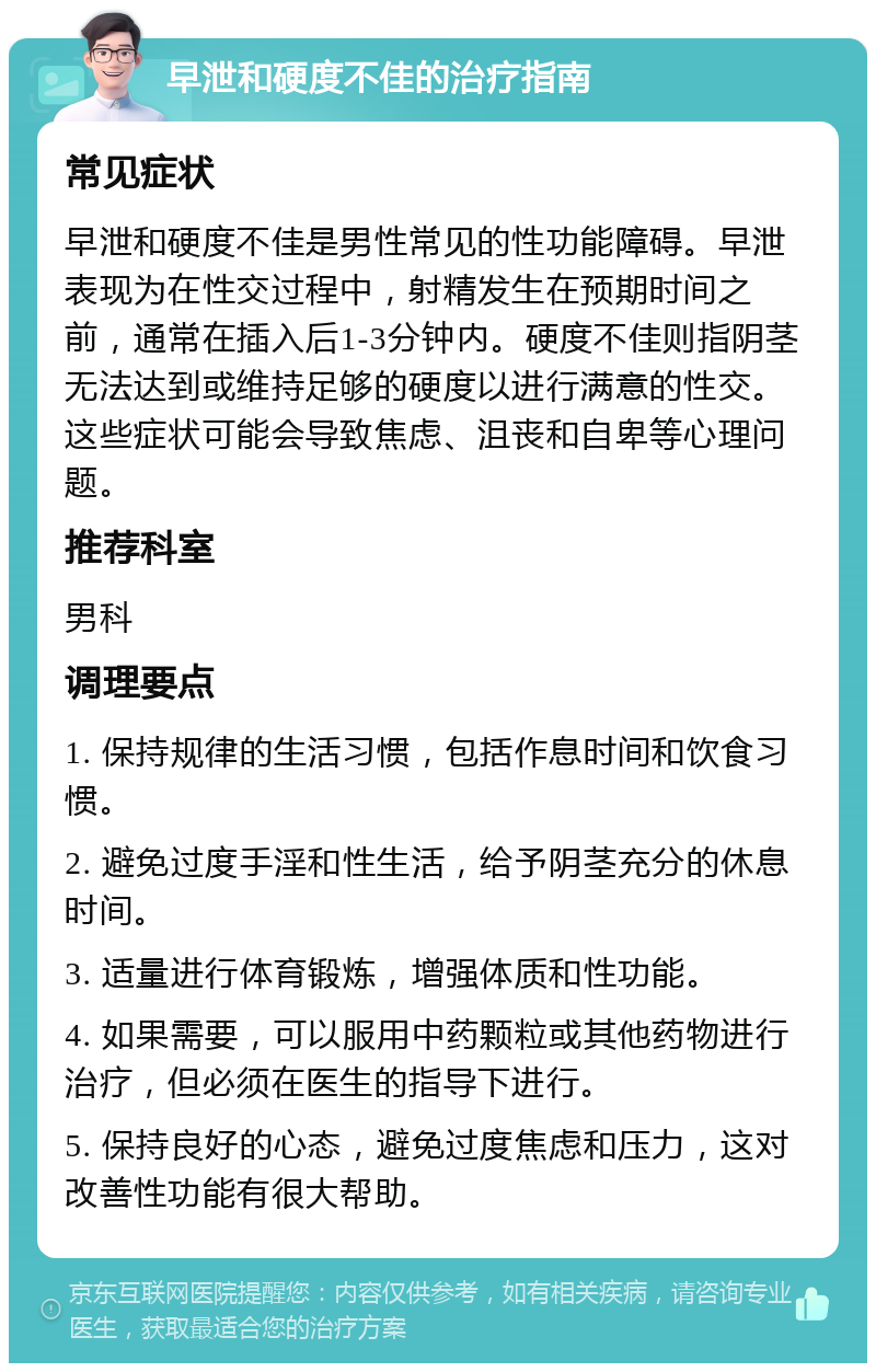 早泄和硬度不佳的治疗指南 常见症状 早泄和硬度不佳是男性常见的性功能障碍。早泄表现为在性交过程中，射精发生在预期时间之前，通常在插入后1-3分钟内。硬度不佳则指阴茎无法达到或维持足够的硬度以进行满意的性交。这些症状可能会导致焦虑、沮丧和自卑等心理问题。 推荐科室 男科 调理要点 1. 保持规律的生活习惯，包括作息时间和饮食习惯。 2. 避免过度手淫和性生活，给予阴茎充分的休息时间。 3. 适量进行体育锻炼，增强体质和性功能。 4. 如果需要，可以服用中药颗粒或其他药物进行治疗，但必须在医生的指导下进行。 5. 保持良好的心态，避免过度焦虑和压力，这对改善性功能有很大帮助。