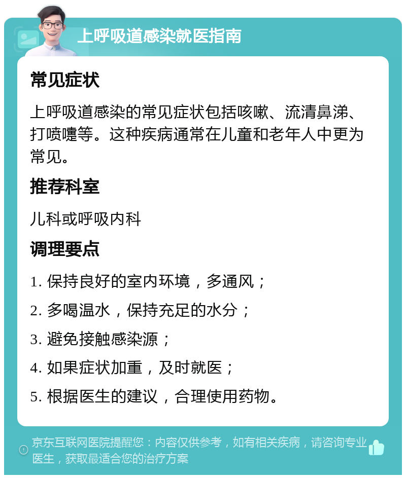 上呼吸道感染就医指南 常见症状 上呼吸道感染的常见症状包括咳嗽、流清鼻涕、打喷嚏等。这种疾病通常在儿童和老年人中更为常见。 推荐科室 儿科或呼吸内科 调理要点 1. 保持良好的室内环境，多通风； 2. 多喝温水，保持充足的水分； 3. 避免接触感染源； 4. 如果症状加重，及时就医； 5. 根据医生的建议，合理使用药物。