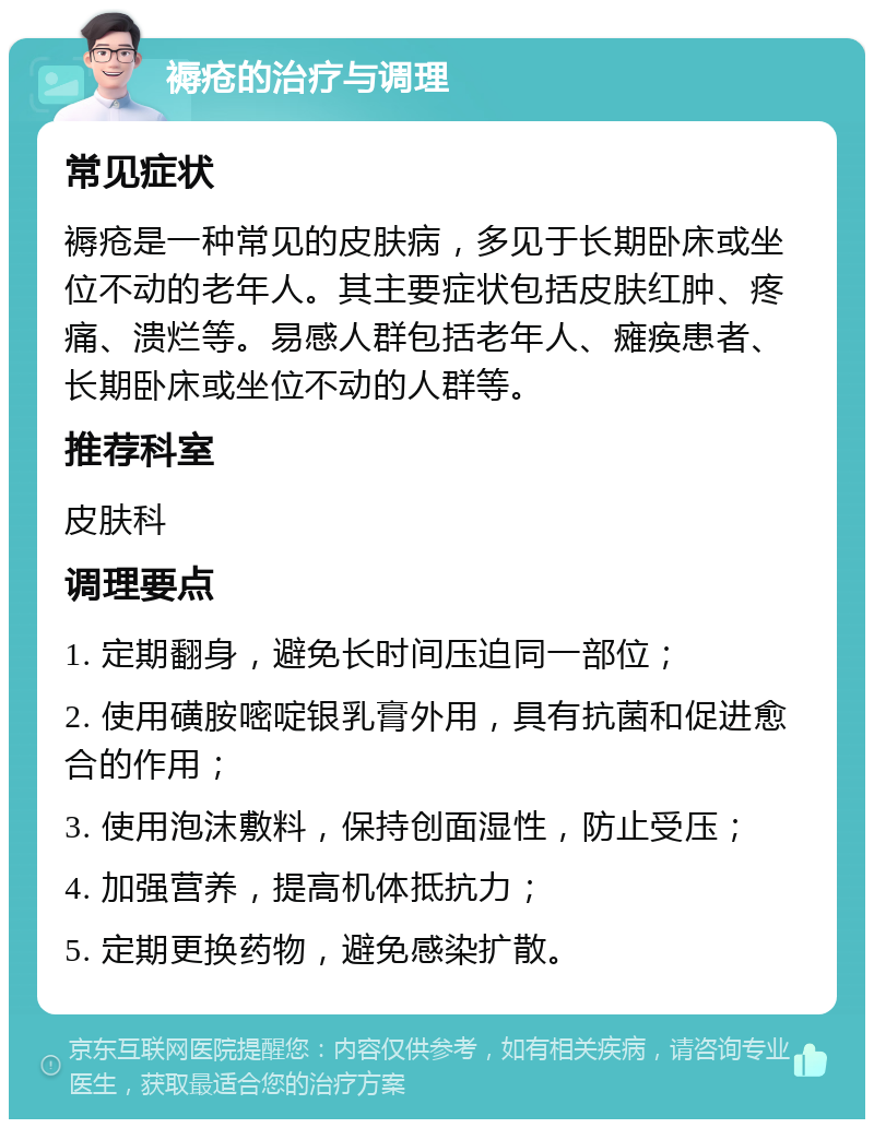 褥疮的治疗与调理 常见症状 褥疮是一种常见的皮肤病，多见于长期卧床或坐位不动的老年人。其主要症状包括皮肤红肿、疼痛、溃烂等。易感人群包括老年人、瘫痪患者、长期卧床或坐位不动的人群等。 推荐科室 皮肤科 调理要点 1. 定期翻身，避免长时间压迫同一部位； 2. 使用磺胺嘧啶银乳膏外用，具有抗菌和促进愈合的作用； 3. 使用泡沫敷料，保持创面湿性，防止受压； 4. 加强营养，提高机体抵抗力； 5. 定期更换药物，避免感染扩散。