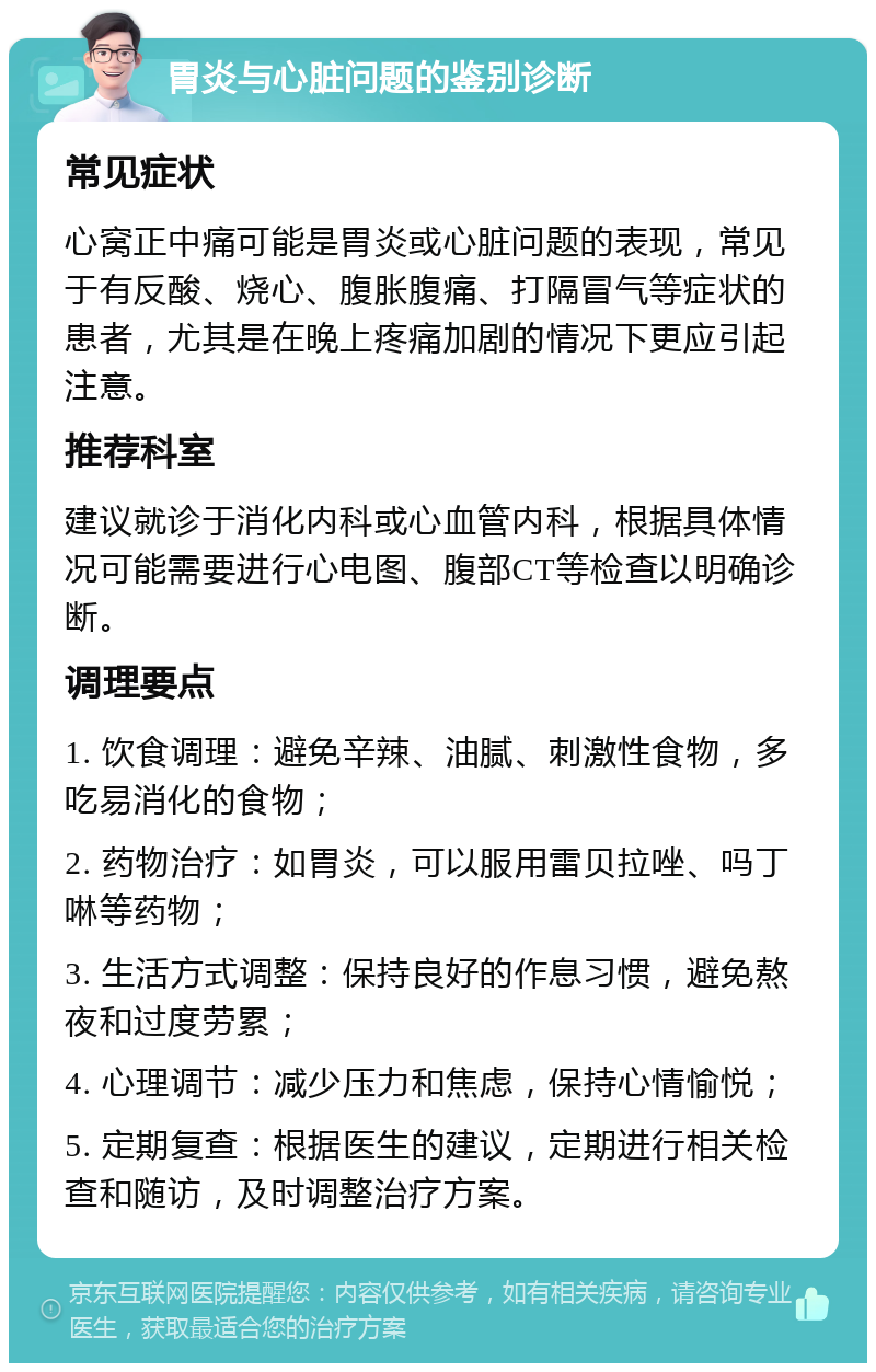 胃炎与心脏问题的鉴别诊断 常见症状 心窝正中痛可能是胃炎或心脏问题的表现，常见于有反酸、烧心、腹胀腹痛、打隔冒气等症状的患者，尤其是在晚上疼痛加剧的情况下更应引起注意。 推荐科室 建议就诊于消化内科或心血管内科，根据具体情况可能需要进行心电图、腹部CT等检查以明确诊断。 调理要点 1. 饮食调理：避免辛辣、油腻、刺激性食物，多吃易消化的食物； 2. 药物治疗：如胃炎，可以服用雷贝拉唑、吗丁啉等药物； 3. 生活方式调整：保持良好的作息习惯，避免熬夜和过度劳累； 4. 心理调节：减少压力和焦虑，保持心情愉悦； 5. 定期复查：根据医生的建议，定期进行相关检查和随访，及时调整治疗方案。