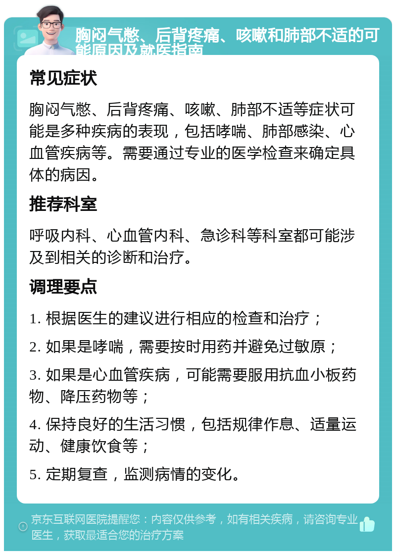 胸闷气憋、后背疼痛、咳嗽和肺部不适的可能原因及就医指南 常见症状 胸闷气憋、后背疼痛、咳嗽、肺部不适等症状可能是多种疾病的表现，包括哮喘、肺部感染、心血管疾病等。需要通过专业的医学检查来确定具体的病因。 推荐科室 呼吸内科、心血管内科、急诊科等科室都可能涉及到相关的诊断和治疗。 调理要点 1. 根据医生的建议进行相应的检查和治疗； 2. 如果是哮喘，需要按时用药并避免过敏原； 3. 如果是心血管疾病，可能需要服用抗血小板药物、降压药物等； 4. 保持良好的生活习惯，包括规律作息、适量运动、健康饮食等； 5. 定期复查，监测病情的变化。