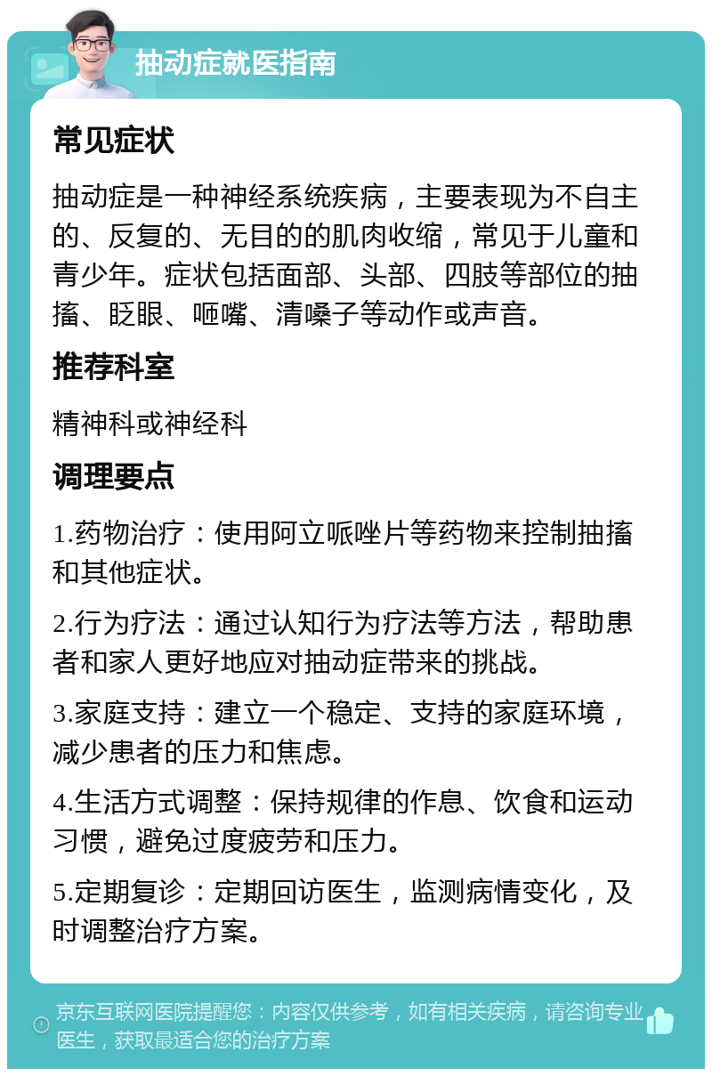 抽动症就医指南 常见症状 抽动症是一种神经系统疾病，主要表现为不自主的、反复的、无目的的肌肉收缩，常见于儿童和青少年。症状包括面部、头部、四肢等部位的抽搐、眨眼、咂嘴、清嗓子等动作或声音。 推荐科室 精神科或神经科 调理要点 1.药物治疗：使用阿立哌唑片等药物来控制抽搐和其他症状。 2.行为疗法：通过认知行为疗法等方法，帮助患者和家人更好地应对抽动症带来的挑战。 3.家庭支持：建立一个稳定、支持的家庭环境，减少患者的压力和焦虑。 4.生活方式调整：保持规律的作息、饮食和运动习惯，避免过度疲劳和压力。 5.定期复诊：定期回访医生，监测病情变化，及时调整治疗方案。