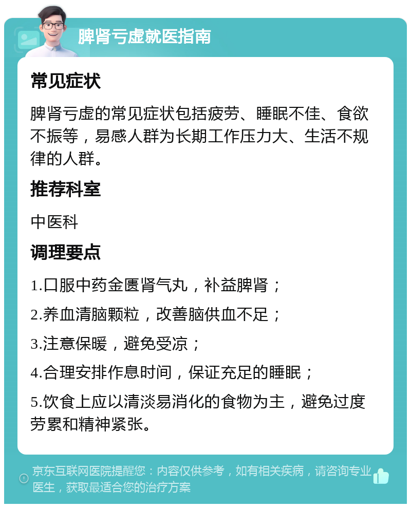 脾肾亏虚就医指南 常见症状 脾肾亏虚的常见症状包括疲劳、睡眠不佳、食欲不振等，易感人群为长期工作压力大、生活不规律的人群。 推荐科室 中医科 调理要点 1.口服中药金匮肾气丸，补益脾肾； 2.养血清脑颗粒，改善脑供血不足； 3.注意保暖，避免受凉； 4.合理安排作息时间，保证充足的睡眠； 5.饮食上应以清淡易消化的食物为主，避免过度劳累和精神紧张。