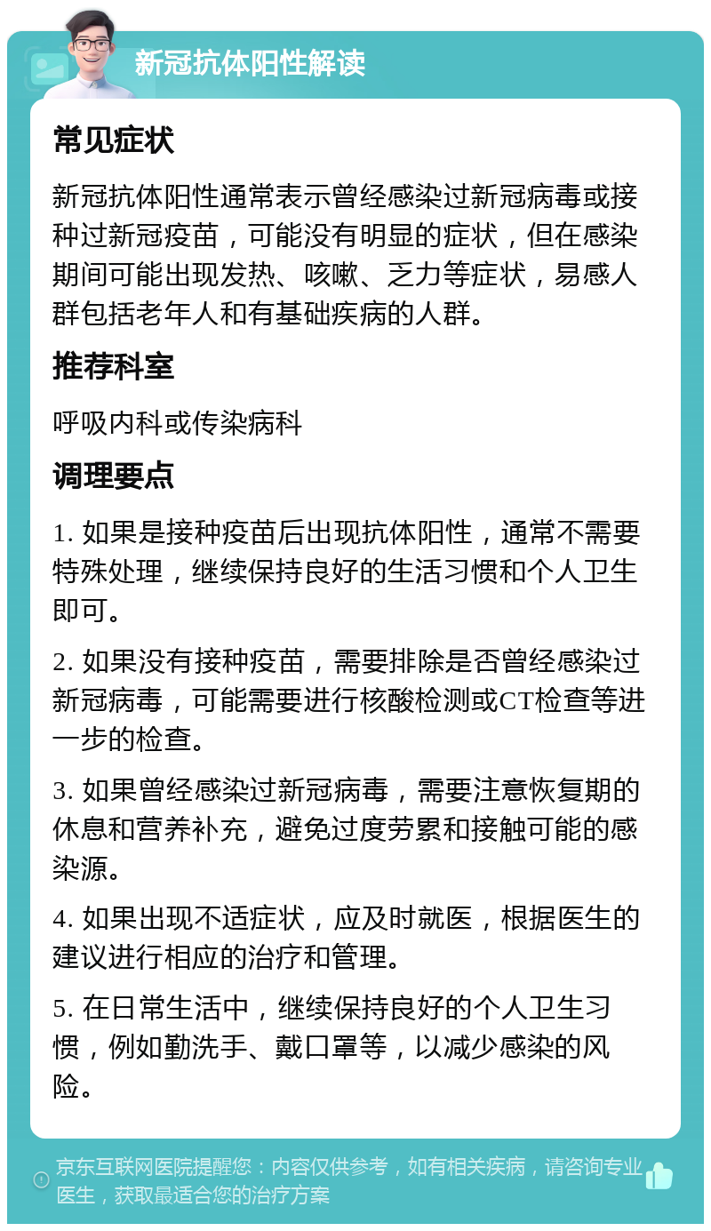 新冠抗体阳性解读 常见症状 新冠抗体阳性通常表示曾经感染过新冠病毒或接种过新冠疫苗，可能没有明显的症状，但在感染期间可能出现发热、咳嗽、乏力等症状，易感人群包括老年人和有基础疾病的人群。 推荐科室 呼吸内科或传染病科 调理要点 1. 如果是接种疫苗后出现抗体阳性，通常不需要特殊处理，继续保持良好的生活习惯和个人卫生即可。 2. 如果没有接种疫苗，需要排除是否曾经感染过新冠病毒，可能需要进行核酸检测或CT检查等进一步的检查。 3. 如果曾经感染过新冠病毒，需要注意恢复期的休息和营养补充，避免过度劳累和接触可能的感染源。 4. 如果出现不适症状，应及时就医，根据医生的建议进行相应的治疗和管理。 5. 在日常生活中，继续保持良好的个人卫生习惯，例如勤洗手、戴口罩等，以减少感染的风险。