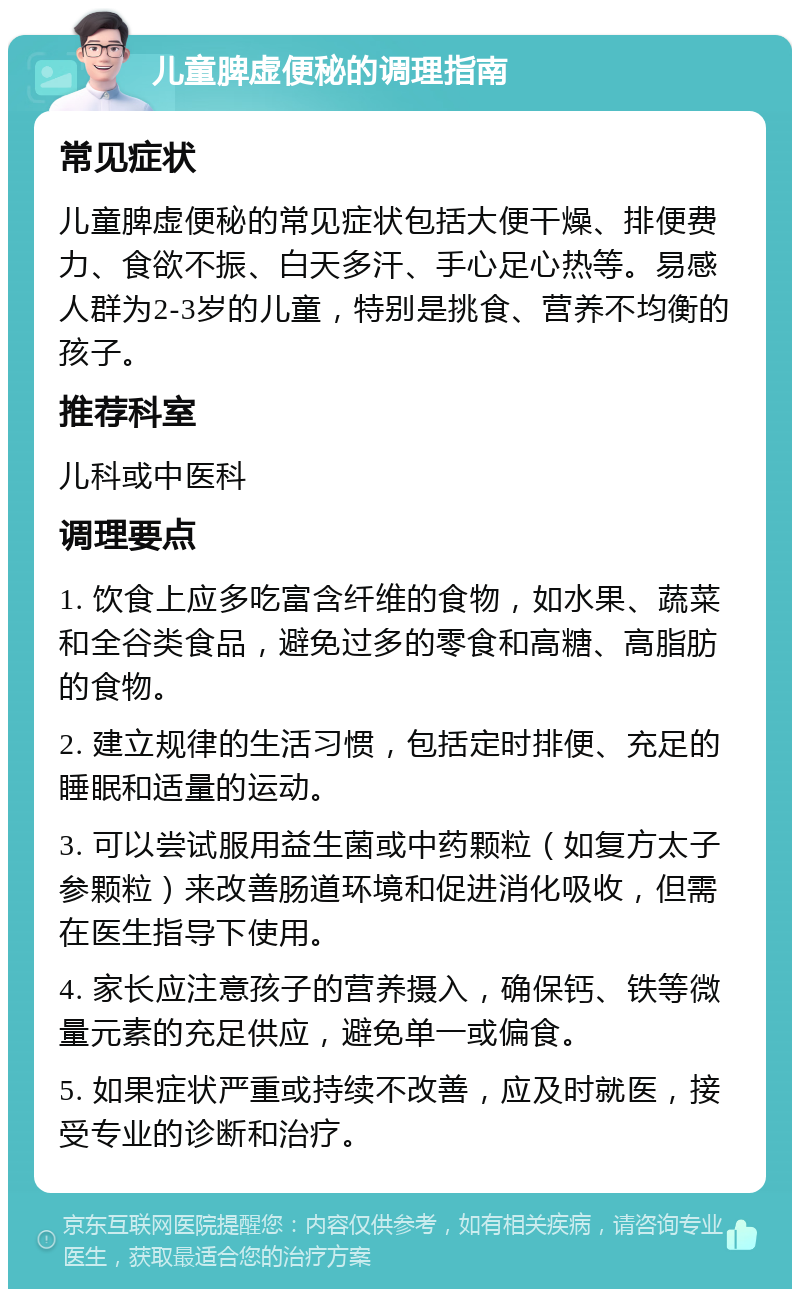 儿童脾虚便秘的调理指南 常见症状 儿童脾虚便秘的常见症状包括大便干燥、排便费力、食欲不振、白天多汗、手心足心热等。易感人群为2-3岁的儿童，特别是挑食、营养不均衡的孩子。 推荐科室 儿科或中医科 调理要点 1. 饮食上应多吃富含纤维的食物，如水果、蔬菜和全谷类食品，避免过多的零食和高糖、高脂肪的食物。 2. 建立规律的生活习惯，包括定时排便、充足的睡眠和适量的运动。 3. 可以尝试服用益生菌或中药颗粒（如复方太子参颗粒）来改善肠道环境和促进消化吸收，但需在医生指导下使用。 4. 家长应注意孩子的营养摄入，确保钙、铁等微量元素的充足供应，避免单一或偏食。 5. 如果症状严重或持续不改善，应及时就医，接受专业的诊断和治疗。