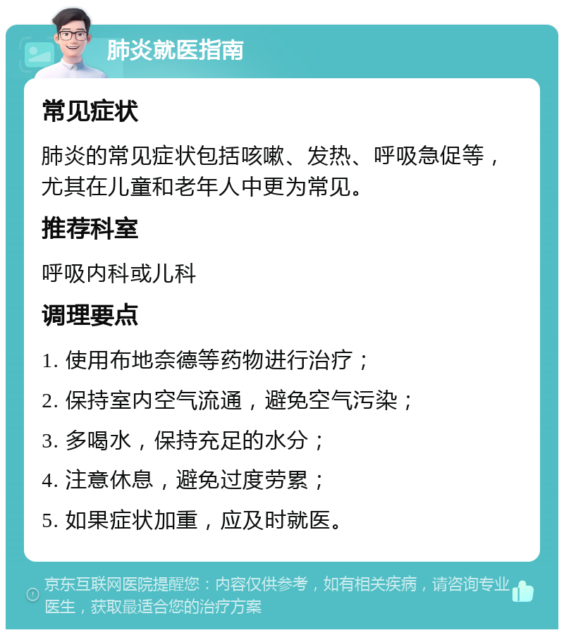 肺炎就医指南 常见症状 肺炎的常见症状包括咳嗽、发热、呼吸急促等，尤其在儿童和老年人中更为常见。 推荐科室 呼吸内科或儿科 调理要点 1. 使用布地奈德等药物进行治疗； 2. 保持室内空气流通，避免空气污染； 3. 多喝水，保持充足的水分； 4. 注意休息，避免过度劳累； 5. 如果症状加重，应及时就医。