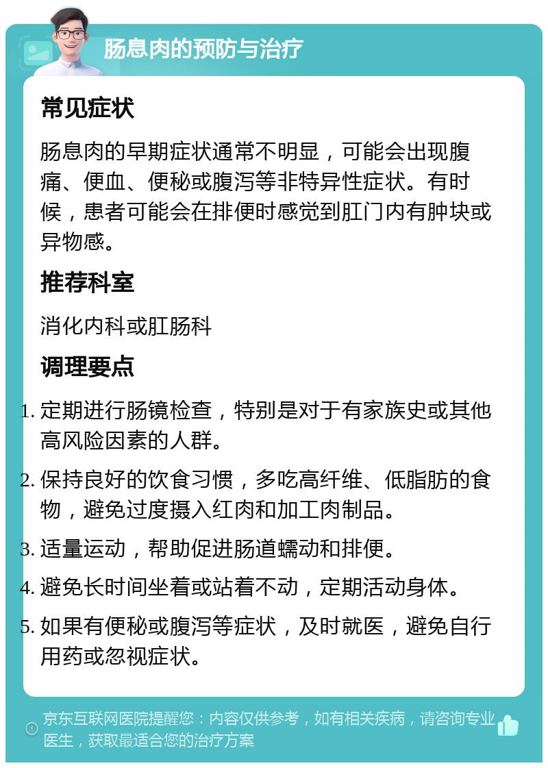 肠息肉的预防与治疗 常见症状 肠息肉的早期症状通常不明显，可能会出现腹痛、便血、便秘或腹泻等非特异性症状。有时候，患者可能会在排便时感觉到肛门内有肿块或异物感。 推荐科室 消化内科或肛肠科 调理要点 定期进行肠镜检查，特别是对于有家族史或其他高风险因素的人群。 保持良好的饮食习惯，多吃高纤维、低脂肪的食物，避免过度摄入红肉和加工肉制品。 适量运动，帮助促进肠道蠕动和排便。 避免长时间坐着或站着不动，定期活动身体。 如果有便秘或腹泻等症状，及时就医，避免自行用药或忽视症状。