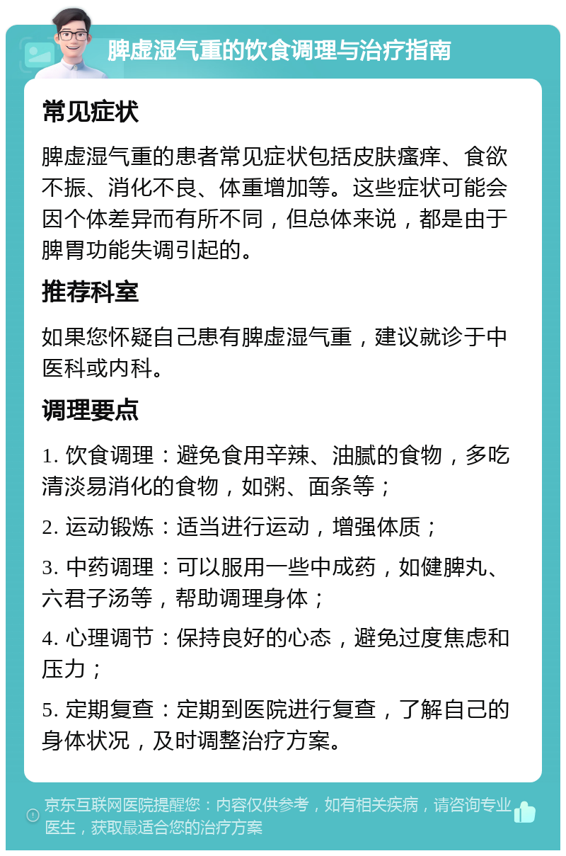 脾虚湿气重的饮食调理与治疗指南 常见症状 脾虚湿气重的患者常见症状包括皮肤瘙痒、食欲不振、消化不良、体重增加等。这些症状可能会因个体差异而有所不同，但总体来说，都是由于脾胃功能失调引起的。 推荐科室 如果您怀疑自己患有脾虚湿气重，建议就诊于中医科或内科。 调理要点 1. 饮食调理：避免食用辛辣、油腻的食物，多吃清淡易消化的食物，如粥、面条等； 2. 运动锻炼：适当进行运动，增强体质； 3. 中药调理：可以服用一些中成药，如健脾丸、六君子汤等，帮助调理身体； 4. 心理调节：保持良好的心态，避免过度焦虑和压力； 5. 定期复查：定期到医院进行复查，了解自己的身体状况，及时调整治疗方案。