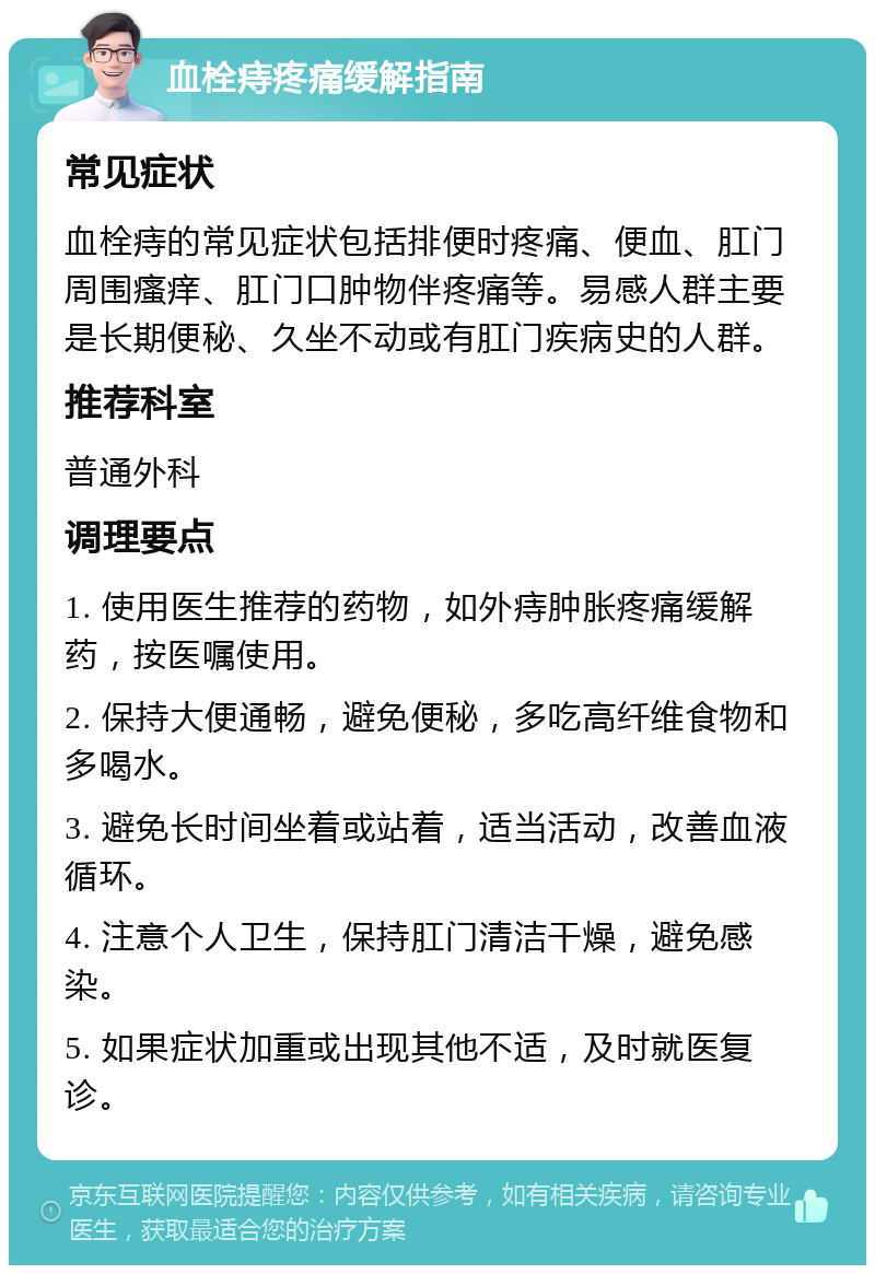 血栓痔疼痛缓解指南 常见症状 血栓痔的常见症状包括排便时疼痛、便血、肛门周围瘙痒、肛门口肿物伴疼痛等。易感人群主要是长期便秘、久坐不动或有肛门疾病史的人群。 推荐科室 普通外科 调理要点 1. 使用医生推荐的药物，如外痔肿胀疼痛缓解药，按医嘱使用。 2. 保持大便通畅，避免便秘，多吃高纤维食物和多喝水。 3. 避免长时间坐着或站着，适当活动，改善血液循环。 4. 注意个人卫生，保持肛门清洁干燥，避免感染。 5. 如果症状加重或出现其他不适，及时就医复诊。