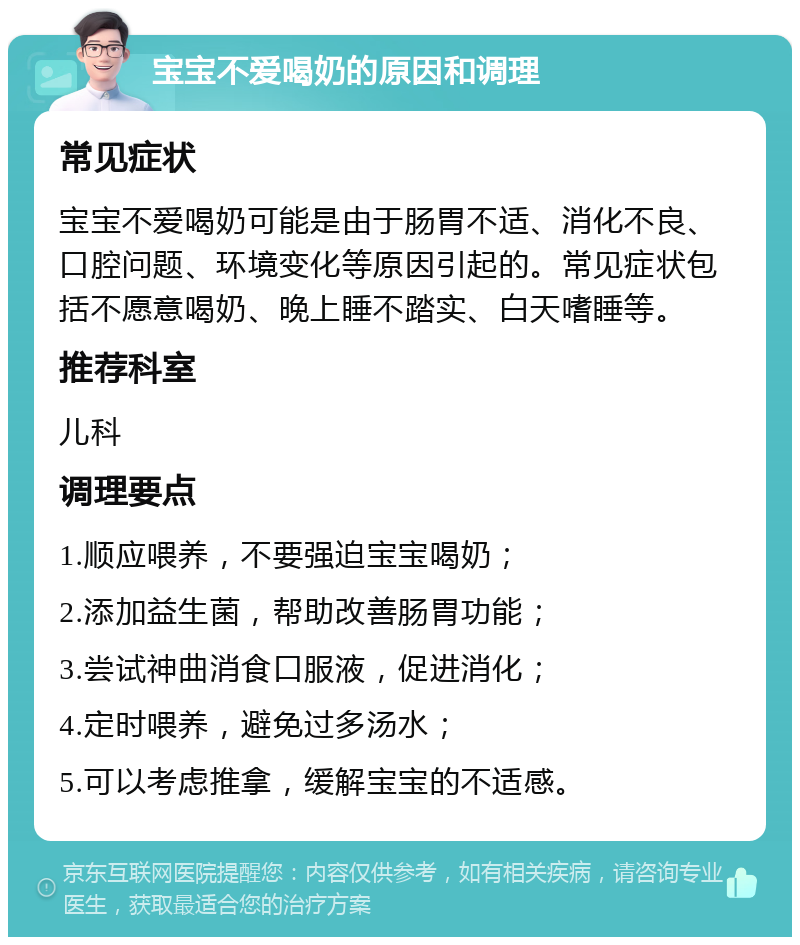 宝宝不爱喝奶的原因和调理 常见症状 宝宝不爱喝奶可能是由于肠胃不适、消化不良、口腔问题、环境变化等原因引起的。常见症状包括不愿意喝奶、晚上睡不踏实、白天嗜睡等。 推荐科室 儿科 调理要点 1.顺应喂养，不要强迫宝宝喝奶； 2.添加益生菌，帮助改善肠胃功能； 3.尝试神曲消食口服液，促进消化； 4.定时喂养，避免过多汤水； 5.可以考虑推拿，缓解宝宝的不适感。