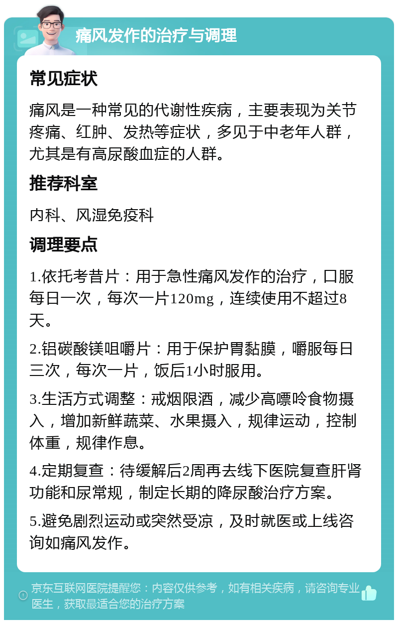 痛风发作的治疗与调理 常见症状 痛风是一种常见的代谢性疾病，主要表现为关节疼痛、红肿、发热等症状，多见于中老年人群，尤其是有高尿酸血症的人群。 推荐科室 内科、风湿免疫科 调理要点 1.依托考昔片：用于急性痛风发作的治疗，口服每日一次，每次一片120mg，连续使用不超过8天。 2.铝碳酸镁咀嚼片：用于保护胃黏膜，嚼服每日三次，每次一片，饭后1小时服用。 3.生活方式调整：戒烟限酒，减少高嘌呤食物摄入，增加新鲜蔬菜、水果摄入，规律运动，控制体重，规律作息。 4.定期复查：待缓解后2周再去线下医院复查肝肾功能和尿常规，制定长期的降尿酸治疗方案。 5.避免剧烈运动或突然受凉，及时就医或上线咨询如痛风发作。