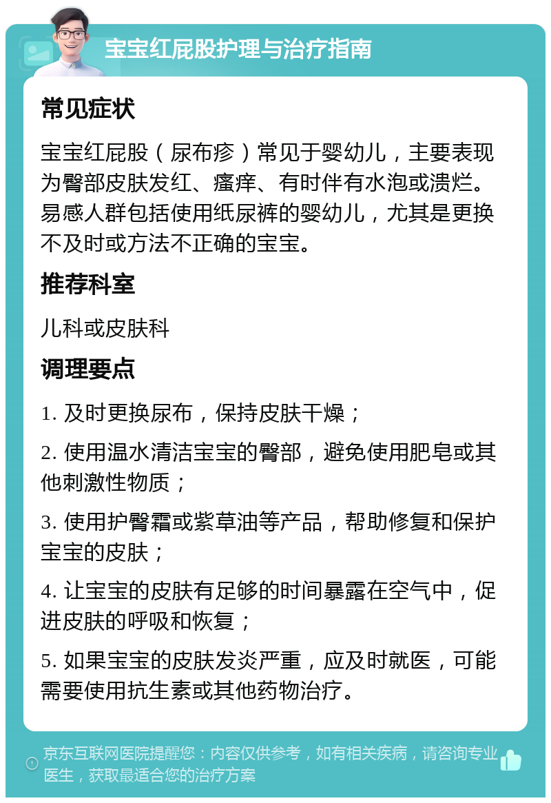 宝宝红屁股护理与治疗指南 常见症状 宝宝红屁股（尿布疹）常见于婴幼儿，主要表现为臀部皮肤发红、瘙痒、有时伴有水泡或溃烂。易感人群包括使用纸尿裤的婴幼儿，尤其是更换不及时或方法不正确的宝宝。 推荐科室 儿科或皮肤科 调理要点 1. 及时更换尿布，保持皮肤干燥； 2. 使用温水清洁宝宝的臀部，避免使用肥皂或其他刺激性物质； 3. 使用护臀霜或紫草油等产品，帮助修复和保护宝宝的皮肤； 4. 让宝宝的皮肤有足够的时间暴露在空气中，促进皮肤的呼吸和恢复； 5. 如果宝宝的皮肤发炎严重，应及时就医，可能需要使用抗生素或其他药物治疗。