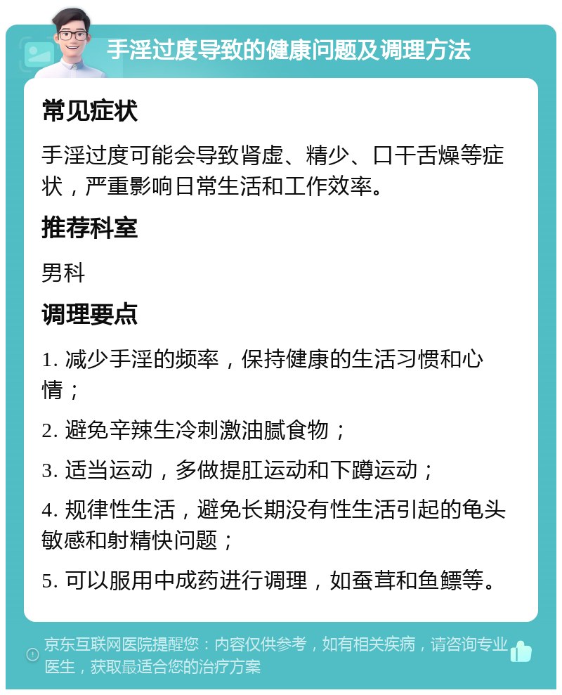 手淫过度导致的健康问题及调理方法 常见症状 手淫过度可能会导致肾虚、精少、口干舌燥等症状，严重影响日常生活和工作效率。 推荐科室 男科 调理要点 1. 减少手淫的频率，保持健康的生活习惯和心情； 2. 避免辛辣生冷刺激油腻食物； 3. 适当运动，多做提肛运动和下蹲运动； 4. 规律性生活，避免长期没有性生活引起的龟头敏感和射精快问题； 5. 可以服用中成药进行调理，如蚕茸和鱼鳔等。