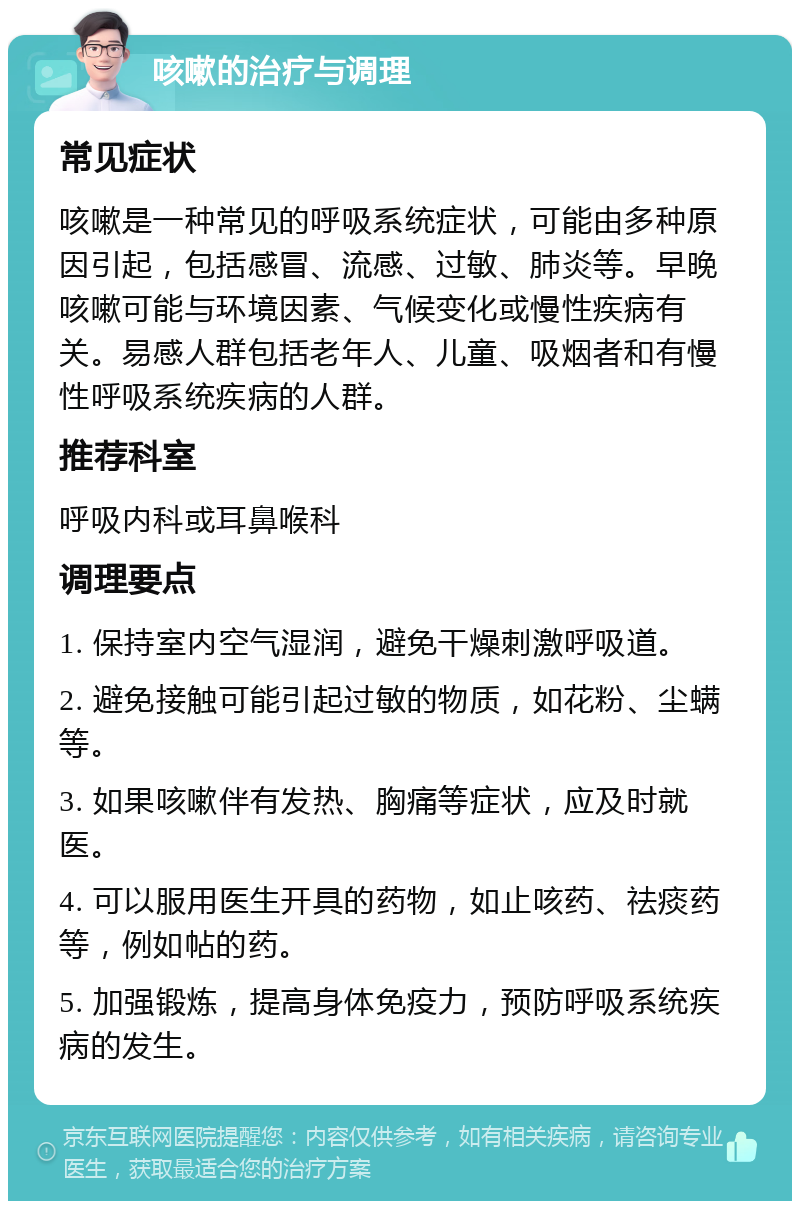 咳嗽的治疗与调理 常见症状 咳嗽是一种常见的呼吸系统症状，可能由多种原因引起，包括感冒、流感、过敏、肺炎等。早晚咳嗽可能与环境因素、气候变化或慢性疾病有关。易感人群包括老年人、儿童、吸烟者和有慢性呼吸系统疾病的人群。 推荐科室 呼吸内科或耳鼻喉科 调理要点 1. 保持室内空气湿润，避免干燥刺激呼吸道。 2. 避免接触可能引起过敏的物质，如花粉、尘螨等。 3. 如果咳嗽伴有发热、胸痛等症状，应及时就医。 4. 可以服用医生开具的药物，如止咳药、祛痰药等，例如帖的药。 5. 加强锻炼，提高身体免疫力，预防呼吸系统疾病的发生。